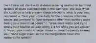 the 48 year old client with diabetes is being treated for her third episode of acute pyelonephritis in the past year. she asks what she could do to help prevent these infections. what is your best response? a. "test your urine daily for the presence of ketone bodies and proteins" b. "use tampons rather than sanitary pads during your menstrual period" c. "drink more water and try to empty your bladder at least every 2-3 hrs while you are awake" d. "inject your insulin in larger doses or more frequently to keep your blood sugar lower so the microorganisms have less nutrients for growth"