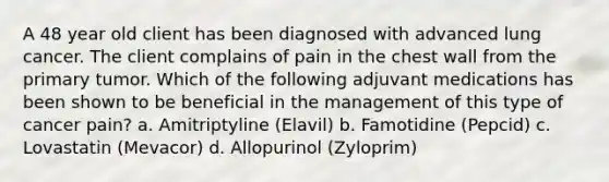 A 48 year old client has been diagnosed with advanced lung cancer. The client complains of pain in the chest wall from the primary tumor. Which of the following adjuvant medications has been shown to be beneficial in the management of this type of cancer pain? a. Amitriptyline (Elavil) b. Famotidine (Pepcid) c. Lovastatin (Mevacor) d. Allopurinol (Zyloprim)