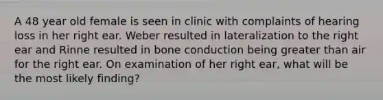 A 48 year old female is seen in clinic with complaints of hearing loss in her right ear. Weber resulted in lateralization to the right ear and Rinne resulted in bone conduction being greater than air for the right ear. On examination of her right ear, what will be the most likely finding?