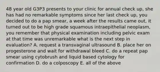 48 year old G3P3 presents to your clinic for annual check up, she has had no remarkable symptoms since her last check up, you decided to do a pap smear, a week after the results came out, it turned out to be high grade squamous intraepithelial neoplasm, you remember that physical examination including pelvic exam at that time was unremarkable what is the next step in evaluation? A. request a transvaginal ultrasound B. place her on progesterone and wait for withdrawal bleed C. do a repeat pap smear using cytobrush and liquid based cytology for confirmation D. do a colposcopy E. all of the above