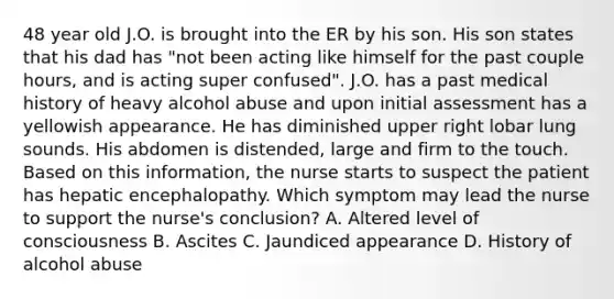 48 year old J.O. is brought into the ER by his son. His son states that his dad has "not been acting like himself for the past couple hours, and is acting super confused". J.O. has a past medical history of heavy alcohol abuse and upon initial assessment has a yellowish appearance. He has diminished upper right lobar lung sounds. His abdomen is distended, large and firm to the touch. Based on this information, the nurse starts to suspect the patient has hepatic encephalopathy. Which symptom may lead the nurse to support the nurse's conclusion? A. Altered level of consciousness B. Ascites C. Jaundiced appearance D. History of alcohol abuse