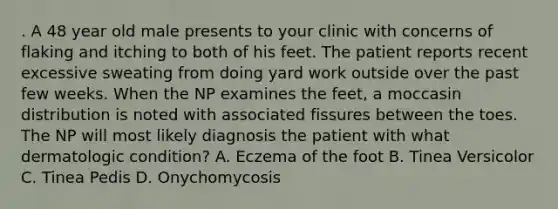 . A 48 year old male presents to your clinic with concerns of flaking and itching to both of his feet. The patient reports recent excessive sweating from doing yard work outside over the past few weeks. When the NP examines the feet, a moccasin distribution is noted with associated fissures between the toes. The NP will most likely diagnosis the patient with what dermatologic condition? A. Eczema of the foot B. Tinea Versicolor C. Tinea Pedis D. Onychomycosis