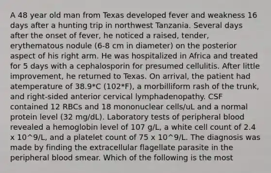 A 48 year old man from Texas developed fever and weakness 16 days after a hunting trip in northwest Tanzania. Several days after the onset of fever, he noticed a raised, tender, erythematous nodule (6-8 cm in diameter) on the posterior aspect of his right arm. He was hospitalized in Africa and treated for 5 days with a cephalosporin for presumed cellulitis. After little improvement, he returned to Texas. On arrival, the patient had atemperature of 38.9*C (102*F), a morbilliform rash of the trunk, and right-sided anterior cervical lymphadenopathy. CSF contained 12 RBCs and 18 mononuclear cells/uL and a normal protein level (32 mg/dL). Laboratory tests of peripheral blood revealed a hemoglobin level of 107 g/L, a white cell count of 2.4 x 10^9/L, and a platelet count of 75 x 10^9/L. The diagnosis was made by finding the extracellular flagellate parasite in the peripheral blood smear. Which of the following is the most