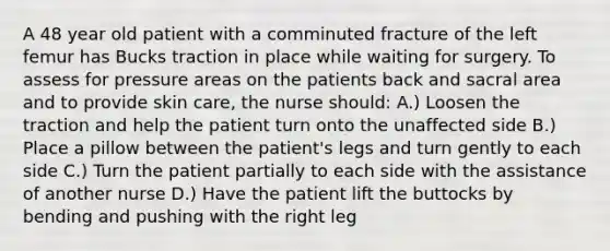 A 48 year old patient with a comminuted fracture of the left femur has Bucks traction in place while waiting for surgery. To assess for pressure areas on the patients back and sacral area and to provide skin care, the nurse should: A.) Loosen the traction and help the patient turn onto the unaffected side B.) Place a pillow between the patient's legs and turn gently to each side C.) Turn the patient partially to each side with the assistance of another nurse D.) Have the patient lift the buttocks by bending and pushing with the right leg