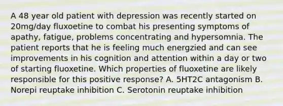 A 48 year old patient with depression was recently started on 20mg/day fluxoetine to combat his presenting symptoms of apathy, fatigue, problems concentrating and hypersomnia. The patient reports that he is feeling much energzied and can see improvements in his cognition and attention within a day or two of starting fluoxetine. Which properties of fluoxetine are likely responsible for this positive response? A. 5HT2C antagonism B. Norepi reuptake inhibition C. Serotonin reuptake inhibition