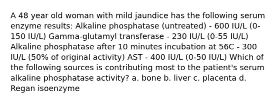 A 48 year old woman with mild jaundice has the following serum enzyme results: Alkaline phosphatase (untreated) - 600 IU/L (0-150 IU/L) Gamma-glutamyl transferase - 230 IU/L (0-55 IU/L) Alkaline phosphatase after 10 minutes incubation at 56C - 300 IU/L (50% of original activity) AST - 400 IU/L (0-50 IU/L) Which of the following sources is contributing most to the patient's serum alkaline phosphatase activity? a. bone b. liver c. placenta d. Regan isoenzyme