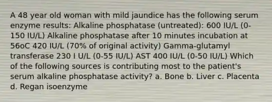 A 48 year old woman with mild jaundice has the following serum enzyme results: Alkaline phosphatase (untreated): 600 IU/L (0-150 IU/L) Alkaline phosphatase after 10 minutes incubation at 56oC 420 IU/L (70% of original activity) Gamma-glutamyl transferase 230 I U/L (0-55 IU/L) AST 400 IU/L (0-50 IU/L) Which of the following sources is contributing most to the patient's serum alkaline phosphatase activity? a. Bone b. Liver c. Placenta d. Regan isoenzyme