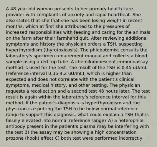 A 48 year old woman presents to her primary health care provider with complaints of anxiety and rapid heartbeat. She also states that she that she has been losing weight in recent months, which at first she attributed to the pressures of increased responsibilities with feeding and caring for the animals on the farm after their farmhand quit. After reviewing additional symptoms and history the physician orders a TSH, suspecting hyperthyroidism (thyrotoxicosis). The phlebotomist consults the laboratory's specimen requirement manual and collects a blood sample using a red top tube. A chemiluminescent immunoassay method is used for the test. The result of the TSH is 0.45 uU/mL (reference interval 0.35-4.2 uU/mL), which is higher than expected and does not correlate with the patient's clinical symptoms, medical history, and other testing. The physician requests a recollection and a second test 48 hours later. The test result is again within the laboratory's reference interval for this method. If the patent's diagnosis is hyperthyroidism and the physician is e petting the TSH to be below normal reference range to support this diagnosis, what could explain a TSH that is falsely elevated into normal reference range? A) a heterophile antibody present in the patient's plasma may be interfering with the test B) the assay may be showing a high concentration prozone (hook) effect C) both test were performed incorrectly