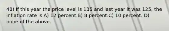 48) If this year the price level is 135 and last year it was 125, the inflation rate is A) 12 percent.B) 8 percent.C) 10 percent. D) none of the above.