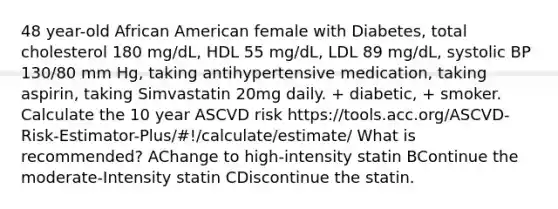 48 year-old African American female with Diabetes, total cholesterol 180 mg/dL, HDL 55 mg/dL, LDL 89 mg/dL, systolic BP 130/80 mm Hg, taking antihypertensive medication, taking aspirin, taking Simvastatin 20mg daily. + diabetic, + smoker. Calculate the 10 year ASCVD risk https://tools.acc.org/ASCVD-Risk-Estimator-Plus/#!/calculate/estimate/ What is recommended? AChange to high-intensity statin BContinue the moderate-Intensity statin CDiscontinue the statin.