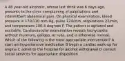 A 48 year-old alcoholic, whose last drink was 6 days ago, presents to the clinic complaining of palpitations and intermittent abdominal pain. On physical examination, blood pressure is 170/110 mm Hg, pulse 124/min, respirations 22/min, and temperature 100.4 degrees F. The patient is agitated and excitable. Cardiovascular examination reveals tachycardia without murmurs, gallops, or rubs, and is otherwise normal. Which of the following is the most appropriate intervention? A start antihypertensive medication B begin a cardiac work-up for angina C admit to the hospital for alcohol withdrawal D consult social services for appropriate disposition