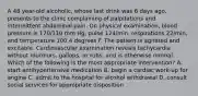 A 48 year-old alcoholic, whose last drink was 6 days ago, presents to the clinic complaining of palpitations and intermittent abdominal pain. On physical examination, blood pressure is 170/110 mm Hg, pulse 124/min, respirations 22/min, and temperature 100.4 degrees F. The patient is agitated and excitable. Cardiovascular examination reveals tachycardia without murmurs, gallops, or rubs, and is otherwise normal. Which of the following is the most appropriate intervention? A. start antihypertensive medication B. begin a cardiac work-up for angina C. admit to the hospital for alcohol withdrawal D. consult social services for appropriate disposition