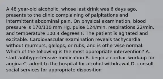 A 48 year-old alcoholic, whose last drink was 6 days ago, presents to the clinic complaining of palpitations and intermittent abdominal pain. On physical examination, blood pressure is 170/110 mm Hg, pulse 124/min, respirations 22/min, and temperature 100.4 degrees F. The patient is agitated and excitable. Cardiovascular examination reveals tachycardia without murmurs, gallops, or rubs, and is otherwise normal. Which of the following is the most appropriate intervention? A. start antihypertensive medication B. begin a cardiac work-up for angina C. admit to the hospital for alcohol withdrawal D. consult social services for appropriate disposition