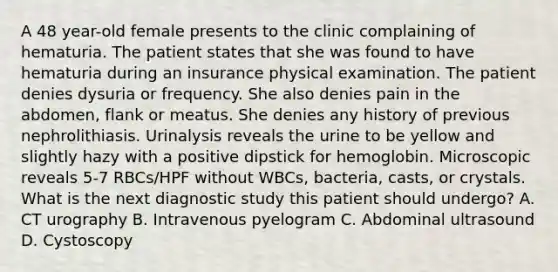 A 48 year-old female presents to the clinic complaining of hematuria. The patient states that she was found to have hematuria during an insurance physical examination. The patient denies dysuria or frequency. She also denies pain in the abdomen, flank or meatus. She denies any history of previous nephrolithiasis. Urinalysis reveals the urine to be yellow and slightly hazy with a positive dipstick for hemoglobin. Microscopic reveals 5-7 RBCs/HPF without WBCs, bacteria, casts, or crystals. What is the next diagnostic study this patient should undergo? A. CT urography B. Intravenous pyelogram C. Abdominal ultrasound D. Cystoscopy