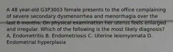 A 48 year-old G3P3003 female presents to the office complaining of severe secondary dysmenorrhea and menorrhagia over the last 6 months. On physical examination her uterus feels enlarged and irregular. Which of the following is the most likely diagnosis? A. Endometritis B. Endometriosis C. Uterine leiomyomata D. Endometrial hyperplasia