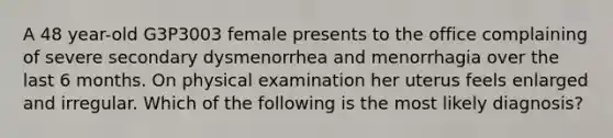 A 48 year-old G3P3003 female presents to the office complaining of severe secondary dysmenorrhea and menorrhagia over the last 6 months. On physical examination her uterus feels enlarged and irregular. Which of the following is the most likely diagnosis?