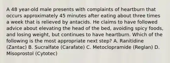 A 48 year-old male presents with complaints of heartburn that occurs approximately 45 minutes after eating about three times a week that is relieved by antacids. He claims to have followed advice about elevating the head of the bed, avoiding spicy foods, and losing weight, but continues to have heartburn. Which of the following is the most appropriate next step? A. Ranitidine (Zantac) B. Sucralfate (Carafate) C. Metoclopramide (Reglan) D. Misoprostol (Cytotec)