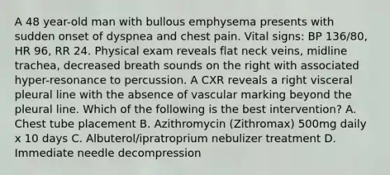 A 48 year-old man with bullous emphysema presents with sudden onset of dyspnea and chest pain. Vital signs: BP 136/80, HR 96, RR 24. Physical exam reveals flat neck veins, midline trachea, decreased breath sounds on the right with associated hyper-resonance to percussion. A CXR reveals a right visceral pleural line with the absence of vascular marking beyond the pleural line. Which of the following is the best intervention? A. Chest tube placement B. Azithromycin (Zithromax) 500mg daily x 10 days C. Albuterol/ipratroprium nebulizer treatment D. Immediate needle decompression