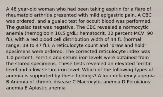 A 48 year-old woman who had been taking aspirin for a flare of rheumatoid arthritis presented with mild epigastric pain. A CBC was ordered, and a guaiac test for occult blood was performed. The guaiac test was negative. The CBC revealed a normocytic anemia (hemoglobin 10.5 g/dL; hematocrit, 32 percent MCV, 90 fL), with a red blood cell distribution width of 44 fL (normal range: 39 to 47 fL). A reticulocyte count and "draw and hold" specimens were ordered. The corrected reticulocyte index was 1.0 percent. Ferritin and serum iron levels were obtained from the stored specimens. These tests revealed an elevated ferritin level and a low serum iron level. Which of the following types of anemia is supported by these findings? A Iron deficiency anemia B Anemia of chronic disease C Macrocytic anemia D Pernicious anemia E Aplastic anemia