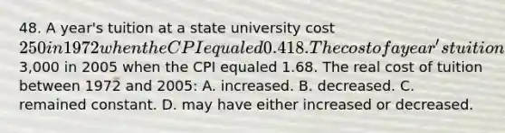 48. A year's tuition at a state university cost 250 in 1972 when the CPI equaled 0.418. The cost of a year's tuition at the same state university cost3,000 in 2005 when the CPI equaled 1.68. The real cost of tuition between 1972 and 2005: A. increased. B. decreased. C. remained constant. D. may have either increased or decreased.