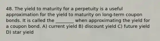 48. The yield to maturity for a perpetuity is a useful approximation for the yield to maturity on long-term coupon bonds. It is called the ________ when approximating the yield for a coupon bond. A) current yield B) discount yield C) future yield D) star yield