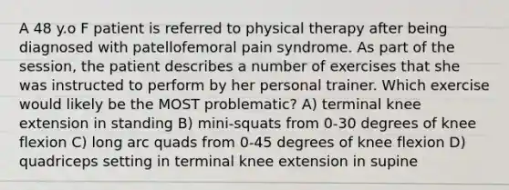 A 48 y.o F patient is referred to physical therapy after being diagnosed with patellofemoral pain syndrome. As part of the session, the patient describes a number of exercises that she was instructed to perform by her personal trainer. Which exercise would likely be the MOST problematic? A) terminal knee extension in standing B) mini-squats from 0-30 degrees of knee flexion C) long arc quads from 0-45 degrees of knee flexion D) quadriceps setting in terminal knee extension in supine