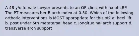 A 48 y/o female lawyer presents to an OP clinic with hx of LBP. The PT measures her B arch index at 0.30. Which of the following orthotic interventions is MOST appropriate for this pt? a. heel lift b. post under 5th metatarsal head c. longitudinal arch support d. transverse arch support