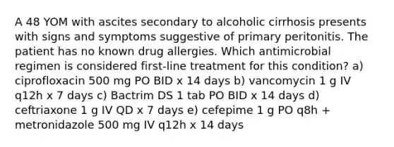 A 48 YOM with ascites secondary to alcoholic cirrhosis presents with signs and symptoms suggestive of primary peritonitis. The patient has no known drug allergies. Which antimicrobial regimen is considered first-line treatment for this condition? a) ciprofloxacin 500 mg PO BID x 14 days b) vancomycin 1 g IV q12h x 7 days c) Bactrim DS 1 tab PO BID x 14 days d) ceftriaxone 1 g IV QD x 7 days e) cefepime 1 g PO q8h + metronidazole 500 mg IV q12h x 14 days