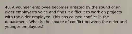 48. A younger employee becomes irritated by the sound of an older employee's voice and finds it difficult to work on projects with the older employee. This has caused conflict in the department. What is the source of conflict between the older and younger employees?