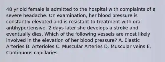 48 yr old female is admitted to the hospital with complaints of a severe headache. On examination, her blood pressure is constantly elevated and is resistant to treatment with oral antihypertensive. 2 days later she develops a stroke and eventually dies. Which of the following vessels are most likely involved in the elevation of her blood pressure? A. Elastic Arteries B. Arterioles C. Muscular Arteries D. Muscular veins E. Continuous capillaries