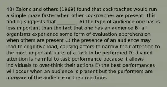 48) Zajonc and others (1969) found that cockroaches would run a simple maze faster when other cockroaches are present. This finding suggests that ________. A) the type of audience one has is less important than the fact that one has an audience B) all organisms experience some form of evaluation apprehension when others are present C) the presence of an audience may lead to cognitive load, causing actors to narrow their attention to the most important parts of a task to be performed D) divided attention is harmful to task performance because it allows individuals to over-think their actions E) the best performances will occur when an audience is present but the performers are unaware of the audience or their reactions