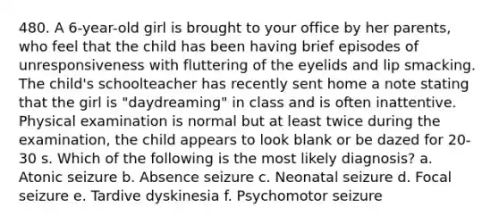 480. A 6-year-old girl is brought to your office by her parents, who feel that the child has been having brief episodes of unresponsiveness with fluttering of the eyelids and lip smacking. The child's schoolteacher has recently sent home a note stating that the girl is "daydreaming" in class and is often inattentive. Physical examination is normal but at least twice during the examination, the child appears to look blank or be dazed for 20-30 s. Which of the following is the most likely diagnosis? a. Atonic seizure b. Absence seizure c. Neonatal seizure d. Focal seizure e. Tardive dyskinesia f. Psychomotor seizure