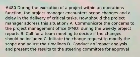 #480 During the execution of a project within an operations function, the project manager encounters scope changes and a delay in the delivery of critical tasks. How should the project manager address this situation? A. Communicate the concerns to the project management office (PMO) during the weekly project reports B. Call for a team meeting to decide if the changes should be included C. Initiate the change request to modify the scope and adjust the timelines D. Conduct an impact analysis and present the results to the steering committee for approval