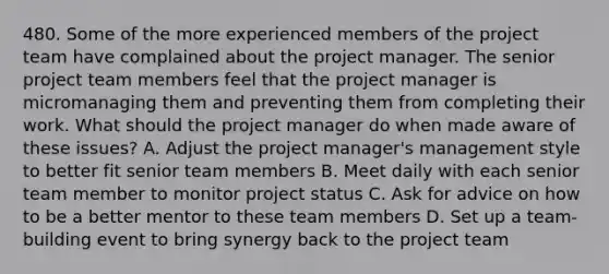 480. Some of the more experienced members of the project team have complained about the project manager. The senior project team members feel that the project manager is micromanaging them and preventing them from completing their work. What should the project manager do when made aware of these issues? A. Adjust the project manager's management style to better fit senior team members B. Meet daily with each senior team member to monitor project status C. Ask for advice on how to be a better mentor to these team members D. Set up a team-building event to bring synergy back to the project team