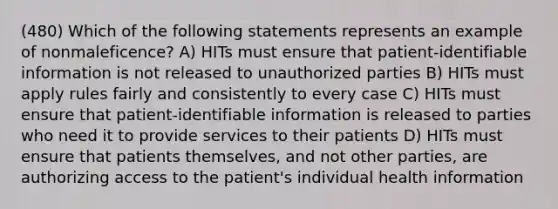 (480) Which of the following statements represents an example of nonmaleficence? A) HITs must ensure that patient-identifiable information is not released to unauthorized parties B) HITs must apply rules fairly and consistently to every case C) HITs must ensure that patient-identifiable information is released to parties who need it to provide services to their patients D) HITs must ensure that patients themselves, and not other parties, are authorizing access to the patient's individual health information