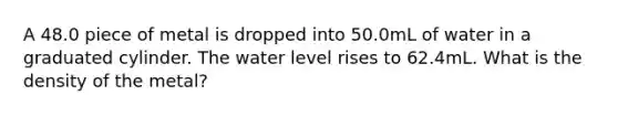 A 48.0 piece of metal is dropped into 50.0mL of water in a graduated cylinder. The water level rises to 62.4mL. What is the density of the metal?