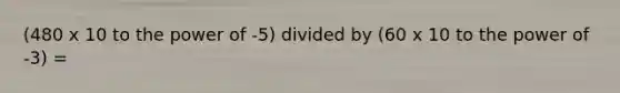 (480 x 10 to the power of -5) divided by (60 x 10 to the power of -3) =