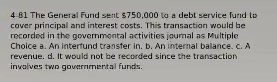 4-81 The General Fund sent 750,000 to a debt service fund to cover principal and interest costs. This transaction would be recorded in the governmental activities journal as Multiple Choice a. An interfund transfer in. b. An internal balance. c. A revenue. d. It would not be recorded since the transaction involves two governmental funds.