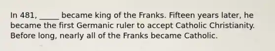 In 481, _____ became king of the Franks. Fifteen years later, he became the first Germanic ruler to accept Catholic Christianity. Before long, nearly all of the Franks became Catholic.