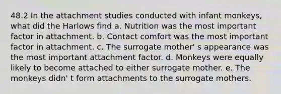 48.2 In the attachment studies conducted with infant monkeys, what did the Harlows find a. Nutrition was the most important factor in attachment. b. Contact comfort was the most important factor in attachment. c. The surrogate mother' s appearance was the most important attachment factor. d. Monkeys were equally likely to become attached to either surrogate mother. e. The monkeys didn' t form attachments to the surrogate mothers.