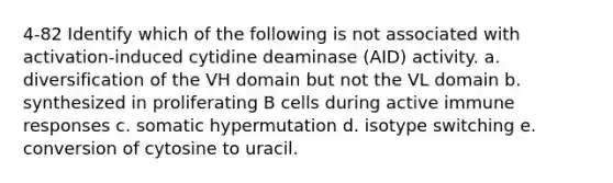 4-82 Identify which of the following is not associated with activation-induced cytidine deaminase (AID) activity. a. diversification of the VH domain but not the VL domain b. synthesized in proliferating B cells during active immune responses c. somatic hypermutation d. isotype switching e. conversion of cytosine to uracil.