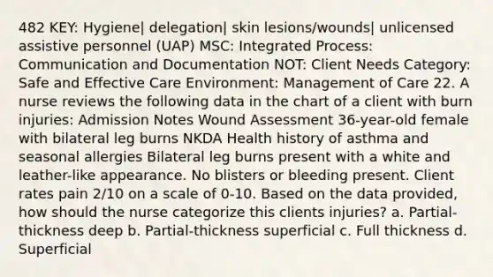 482 KEY: Hygiene| delegation| skin lesions/wounds| unlicensed assistive personnel (UAP) MSC: Integrated Process: Communication and Documentation NOT: Client Needs Category: Safe and Effective Care Environment: Management of Care 22. A nurse reviews the following data in the chart of a client with burn injuries: Admission Notes Wound Assessment 36-year-old female with bilateral leg burns NKDA Health history of asthma and seasonal allergies Bilateral leg burns present with a white and leather-like appearance. No blisters or bleeding present. Client rates pain 2/10 on a scale of 0-10. Based on the data provided, how should the nurse categorize this clients injuries? a. Partial-thickness deep b. Partial-thickness superficial c. Full thickness d. Superficial