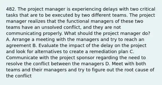 482. The project manager is experiencing delays with two critical tasks that are to be executed by two different teams. The project manager realizes that the functional managers of these two teams have an unsolved conflict, and they are not communicating properly. What should the project manager do? A. Arrange a meeting with the managers and try to reach an agreement B. Evaluate the impact of the delay on the project and look for alternatives to create a remediation plan C. Communicate with the project sponsor regarding the need to resolve the conflict between the managers D. Meet with both teams and their managers and try to figure out the root cause of the conflict