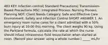 483 KEY: Infection control| Standard Precautions| Transmission-Based Precautions MSC: Integrated Process: Nursing Process: Planning NOT: Client Needs Category: Safe and Effective Care Environment: Safety and Infection Control SHORT ANSWER 1. An emergency room nurse cares for a client admitted with a 50% burn injury at 10:00 this morning. The client weighs 90 kg. Using the Parkland formula, calculate the rate at which the nurse should infuse intravenous fluid resuscitation when started at noon. (Record your answer using a whole number.) _____ mL/hr