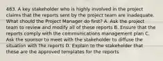 483. A key stakeholder who is highly involved in the project claims that the reports sent by the project team are inadequate. What should the Project Manager do first? A. Ask the project team to review and modify all of these reports B. Ensure that the reports comply with the communications management plan C. Ask the sponsor to meet with the stakeholder to diffuse the situation with the reports D. Explain to the stakeholder that these are the approved templates for the reports