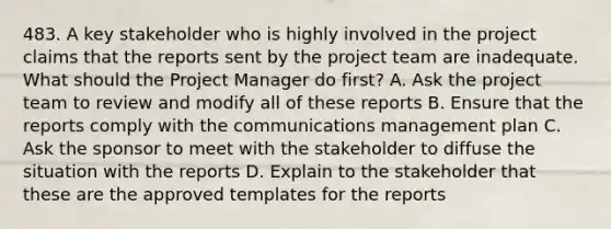 483. A key stakeholder who is highly involved in the project claims that the reports sent by the project team are inadequate. What should the Project Manager do first? A. Ask the project team to review and modify all of these reports B. Ensure that the reports comply with the communications management plan C. Ask the sponsor to meet with the stakeholder to diffuse the situation with the reports D. Explain to the stakeholder that these are the approved templates for the reports