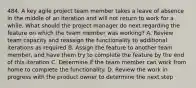 484. A key agile project team member takes a leave of absence in the middle of an iteration and will not return to work for a while. What should the project manager do next regarding the feature on which the team member was working? A. Review team capacity and reassign the functionality to additional iterations as required B. Assign the feature to another team member, and have them try to complete the feature by the end of this iteration C. Determine if the team member can work from home to complete the functionality. D. Review the work in progress with the product owner to determine the next step