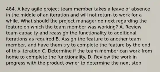 484. A key agile project team member takes a leave of absence in the middle of an iteration and will not return to work for a while. What should the project manager do next regarding the feature on which the team member was working? A. Review team capacity and reassign the functionality to additional iterations as required B. Assign the feature to another team member, and have them try to complete the feature by the end of this iteration C. Determine if the team member can work from home to complete the functionality. D. Review the work in progress with the product owner to determine the next step