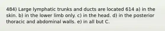 484) Large lymphatic trunks and ducts are located 614 a) in the skin. b) in the <a href='https://www.questionai.com/knowledge/kF4ILRdZqC-lower-limb' class='anchor-knowledge'>lower limb</a> only. c) in the head. d) in the posterior thoracic and abdominal walls. e) in all but C.
