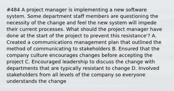 #484 A project manager is implementing a new software system. Some department staff members are questioning the necessity of the change and feel the new system will impede their current processes. What should the project manager have done at the start of the project to prevent this resistance'? A. Created a communications management plan that outlined the method of communicating to stakeholders B. Ensured that the company culture encourages changes before accepting the project C. Encouraged leadership to discuss the change with departments that are typically resistant to change D. Involved stakeholders from all levels of the company so everyone understands the change